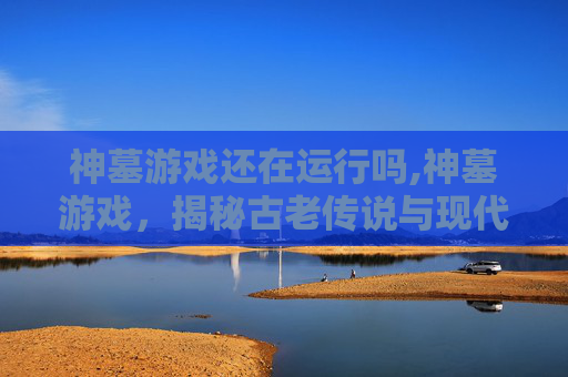 神墓游戏还在运行吗,神墓游戏，揭秘古老传说与现代冒险的交织