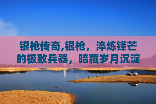 银枪传奇,银枪，淬炼锋芒的极致兵器，暗藏岁月沉淀的传奇轨迹
