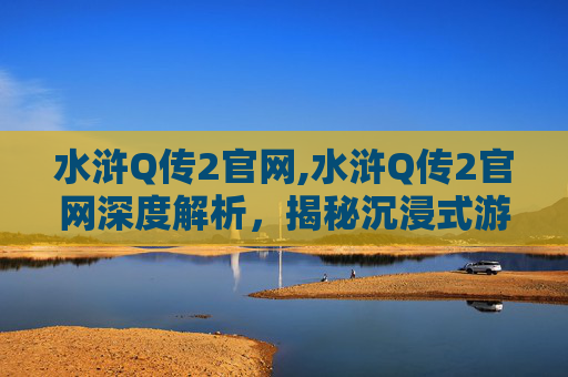 水浒Q传2官网,水浒Q传2官网深度解析，揭秘沉浸式游戏体验与魅力价值