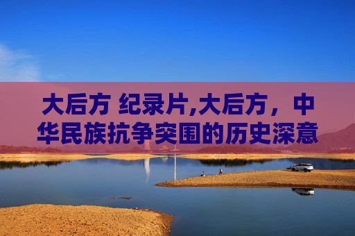 大后方 纪录片,大后方，中华民族抗争突围的历史深意与时代启示