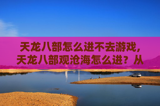 天龙八部怎么进不去游戏,天龙八部观沧海怎么进？从入门到精通，手把手教你解锁畅游体验