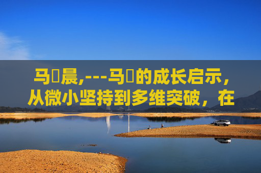 马祎晨,---马祎的成长启示，从微小坚持到多维突破，在时代浪潮中构筑独属格局