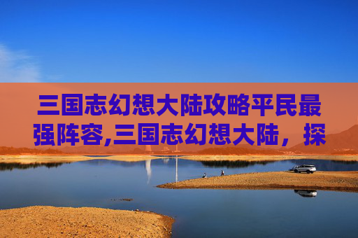 三国志幻想大陆攻略平民最强阵容,三国志幻想大陆，探寻巅峰秘境，解锁阵营战略新篇章