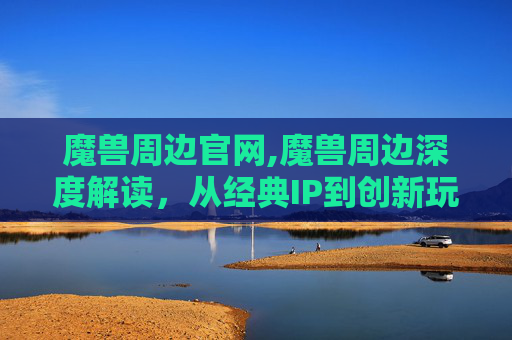 魔兽周边官网,魔兽周边深度解读，从经典IP到创新玩法，解锁沉浸式游戏体验