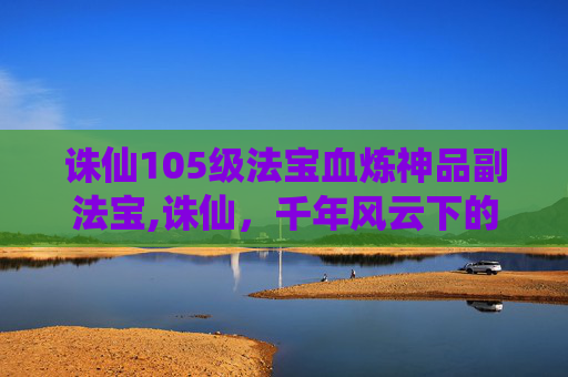 诛仙105级法宝血炼神品副法宝,诛仙，千年风云下的玄幻史诗，尽展江湖残酷与爱恨交织的壮阔画卷