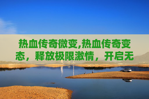 热血传奇微变,热血传奇变态，释放极限激情，开启无风险传奇冒险之旅