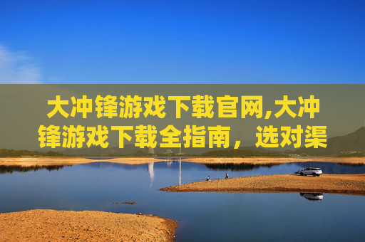 大冲锋游戏下载官网,大冲锋游戏下载全指南，选对渠道、轻松畅玩，开启新游戏体验