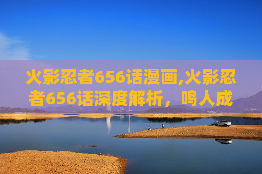火影忍者656话漫画,火影忍者656话深度解析，鸣人成长的关键转折与时代背景剖析