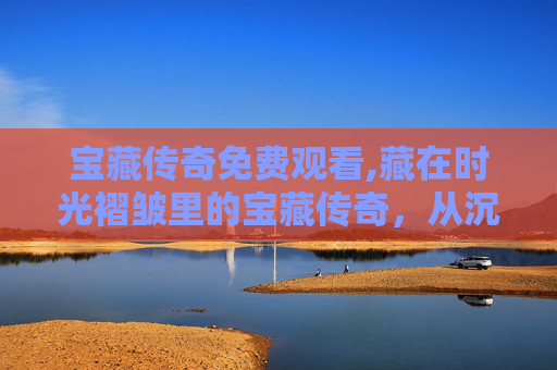 宝藏传奇免费观看,藏在时光褶皱里的宝藏传奇，从沉寂老巷到文化闪耀的逆袭叙事
