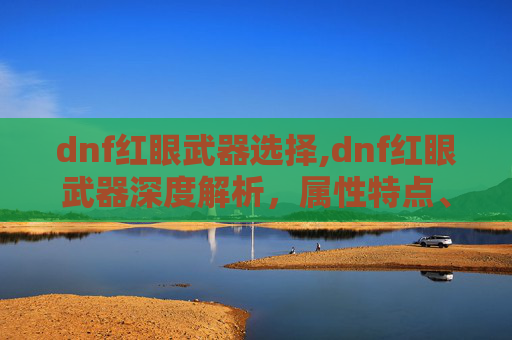 dnf红眼武器选择,dnf红眼武器深度解析，属性特点、实战应用与选择指南