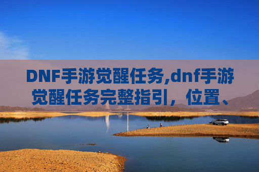 DNF手游觉醒任务,dnf手游觉醒任务完整指引，位置、流程与实用技巧一文梳理