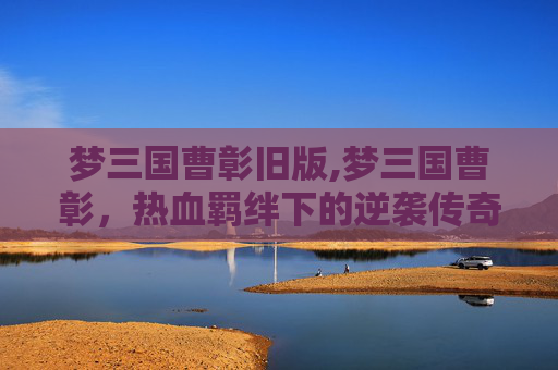 梦三国曹彰旧版,梦三国曹彰，热血羁绊下的逆袭传奇，解码其成长密码与逆风破局之姿