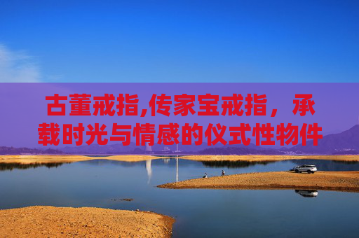 古董戒指,传家宝戒指，承载时光与情感的仪式性物件