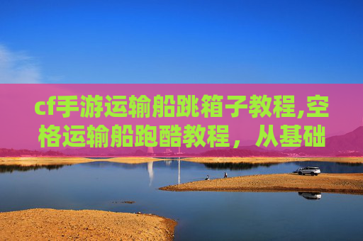 cf手游运输船跳箱子教程,空格运输船跑酷教程，从基础技巧到高难度挑战，完整攻略揭秘核心玩法与操作策略
