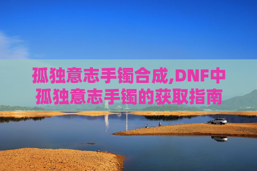 孤独意志手镯合成,DNF中孤独意志手镯的获取指南
