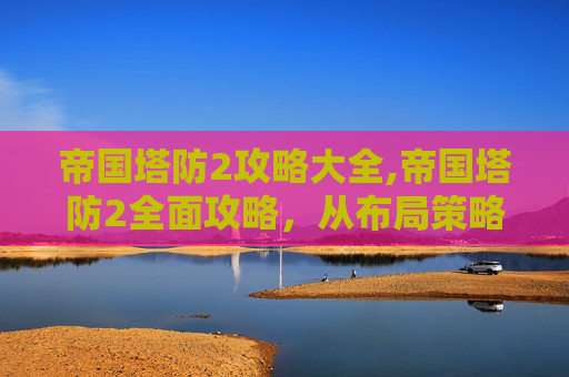 帝国塔防2攻略大全,帝国塔防2全面攻略，从布局策略到通关秘籍，助你高效横扫战场