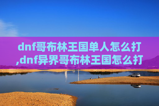 dnf哥布林王国单人怎么打,dnf异界哥布林王国怎么打，高效攻略与实战技巧指南
