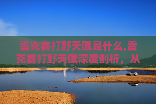 雷克赛打野天赋是什么,雷克赛打野天赋深度剖析,从定位到胜场的全面解读 雷克赛打野天赋是什么,雷克赛打野天赋深度剖析,从定位到胜场的全面解读