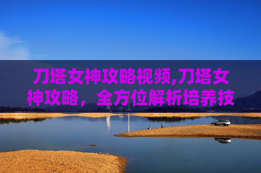 刀塔女神攻略视频,刀塔女神攻略，全方位解析培养技巧与实战技巧，助你成为刀塔神级角色
