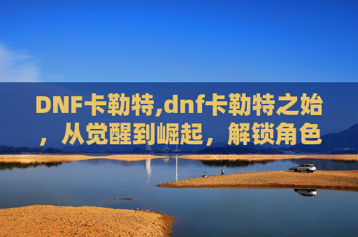 DNF卡勒特,dnf卡勒特之始,从觉醒到崛起,解锁角色全新维度的震撼之旅 DNF卡勒特,dnf卡勒特之始,从觉醒到崛起,解锁角色全新维度的震撼之旅