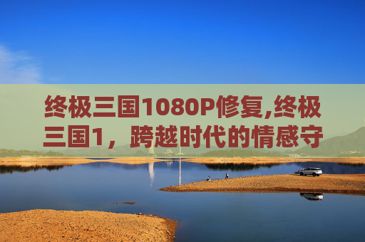 终极三国1080P修复,终极三国1,跨越时代的情感守望与多元诠释之旅 终极三国1080P修复,终极三国1,跨越时代的情感守望与多元诠释之旅