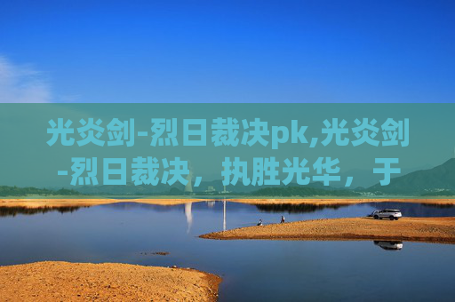 光炎剑-烈日裁决pk,光炎剑-烈日裁决，执胜光华，于烈日裁决中铸就巅峰战力