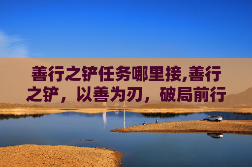 善行之铲任务哪里接,善行之铲，以善为刃，破局前行