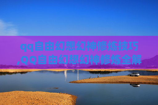 qq自由幻想幻神修炼技巧,QQ自由幻想幻神修炼全解析，从基础修炼到高阶突破的完整指南