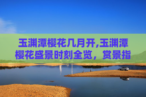 玉渊潭樱花几月开,玉渊潭樱花盛景时刻全览，赏景指南与实用攻略