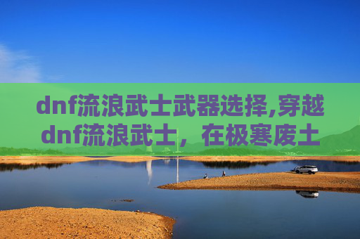 dnf流浪武士武器选择,穿越dnf流浪武士,在极寒废土中找回生命真义的独行纪实 dnf流浪武士武器选择,穿越dnf流浪武士,在极寒废土中找回生命真义的独行纪实