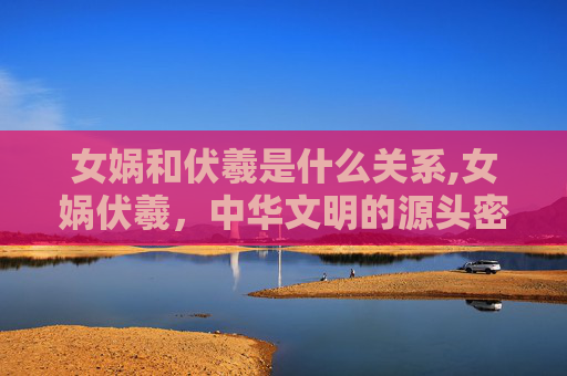 女娲和伏羲是什么关系,女娲伏羲，中华文明的源头密码，藏着宇宙演化的永恒智慧