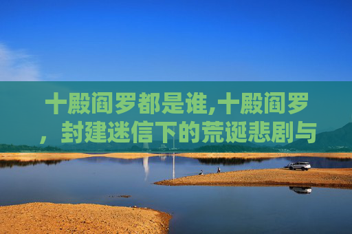 十殿阎罗都是谁,十殿阎罗，封建迷信下的荒诞悲剧与警示反思