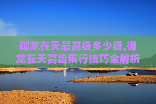 御龙在天最高级多少级,御龙在天高级疾行技巧全解析