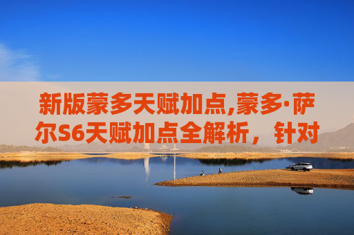 新版蒙多天赋加点,蒙多·萨尔S6天赋加点全解析，针对性强化，最大化发挥战斗优势