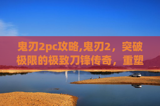 鬼刃2pc攻略,鬼刃2，突破极限的极致刀锋传奇，重塑工业级战斗形态