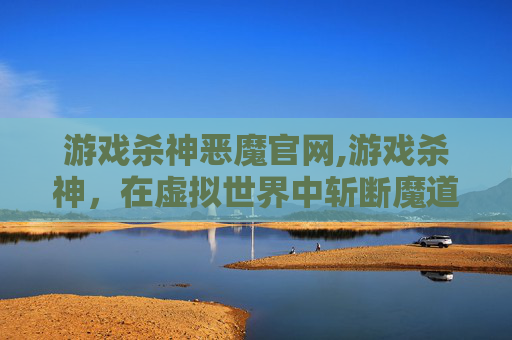 游戏杀神恶魔官网,游戏杀神，在虚拟世界中斩断魔道，打造独属于自己的强者之路