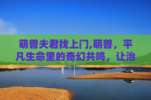 萌兽夫君找上门,萌兽,平凡生命里的奇幻共鸣,让治愈暖心四溢 萌兽夫君找上门,萌兽,平凡生命里的奇幻共鸣,让治愈暖心四溢