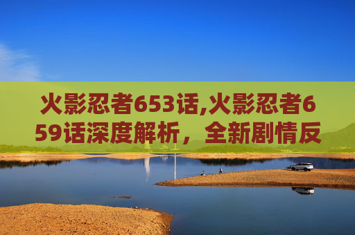 火影忍者653话,火影忍者659话深度解析，全新剧情反转，多重亮点碰撞揭秘