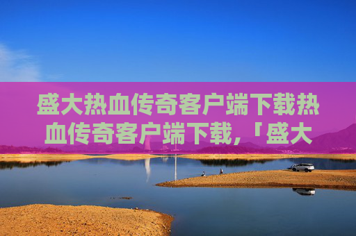 盛大热血传奇客户端下载热血传奇客户端下载,「盛大热血传奇客户端重磅上线，经典玩法重塑，畅享热血冒险新体验」
