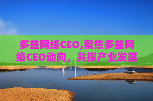 多益网络CEO,聚焦多益网络CEO动向,共探产业发展新方向与前景 多益网络CEO,聚焦多益网络CEO动向,共探产业发展新方向与前景
