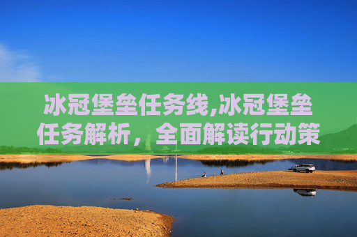 冰冠堡垒任务线,冰冠堡垒任务解析，全面解读行动策略、战术要点与实施规划