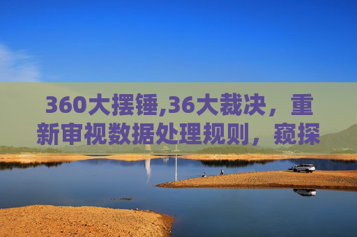 360大摆锤,36大裁决，重新审视数据处理规则，窥探新兴技术背后的规则逻辑与行业影响