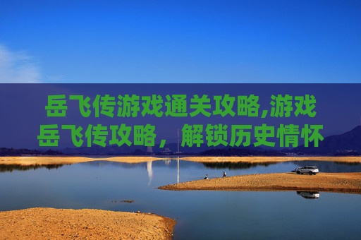岳飞传游戏通关攻略,游戏岳飞传攻略，解锁历史情怀，体验经典玩法