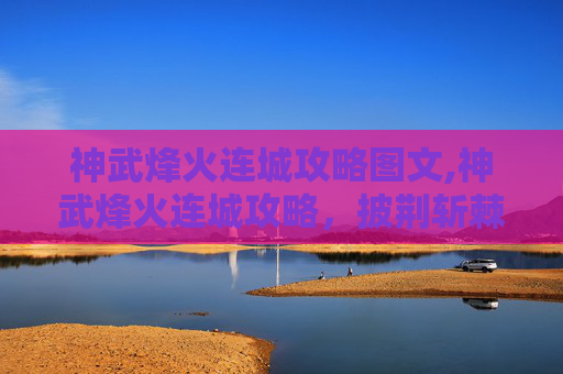 神武烽火连城攻略图文,神武烽火连城攻略，披荆斩棘铸传奇，破局征途铸辉煌