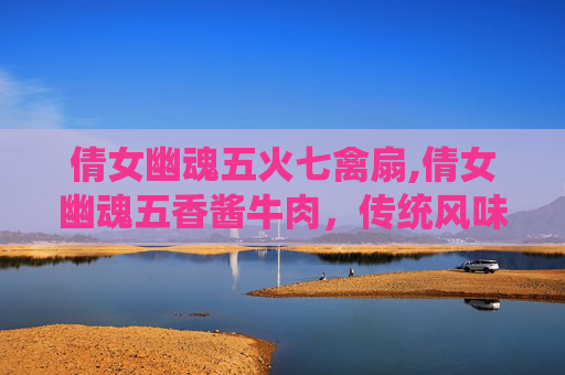 倩女幽魂五火七禽扇,倩女幽魂五香酱牛肉，传统风味新演绎，细腻鲜香惊艳舌尖