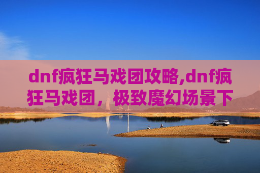 dnf疯狂马戏团攻略,dnf疯狂马戏团，极致魔幻场景下的极致冒险挑战