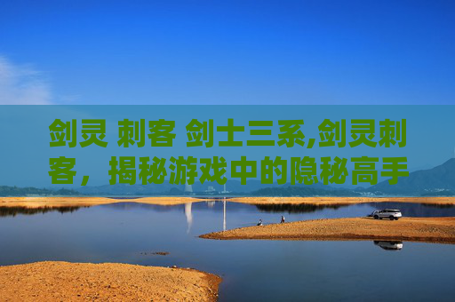 剑灵 刺客 剑士三系,剑灵刺客,揭秘游戏中的隐秘高手 剑灵 刺客 剑士三系,剑灵刺客,揭秘游戏中的隐秘高手