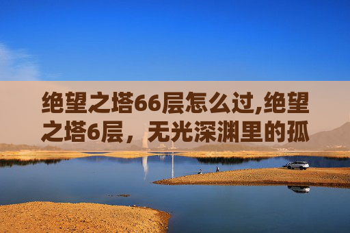 绝望之塔66层怎么过,绝望之塔6层，无光深渊里的孤寂与挣扎