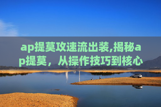 ap提莫攻速流出装,揭秘ap提莫，从操作技巧到核心价值，全方位解析这款热门游戏角色的魅力