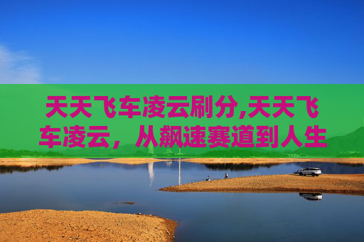 天天飞车凌云刷分,天天飞车凌云，从飙速赛道到人生旅程，解锁极致速度背后的广阔天地